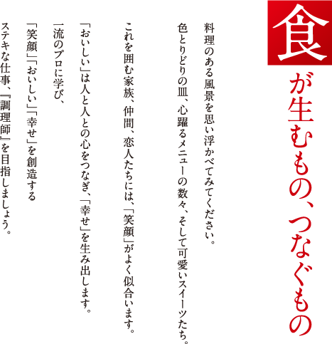 食が生むもの、つなぐもの　料理のある風景を思い浮かべてみてください。色とりどりの皿、心躍るメニューの数々、そして可愛いスイーツたち。これを囲む家族、仲間、恋人たちには、「笑顔」がよく似合います。「おいしい」は人と人の心をつなぎ、「幸せ」を生み出します。一流のプロに学び、「笑顔」「おいしい」
					「幸せ」を創造するステキな仕事、「調理師」を目指しましょう。