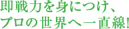 即戦力を身につけ、プロの世界へ一直線!
